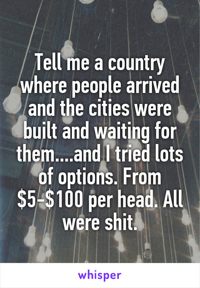 Tell me a country where people arrived and the cities were built and waiting for them....and I tried lots of options. From $5-$100 per head. All were shit.