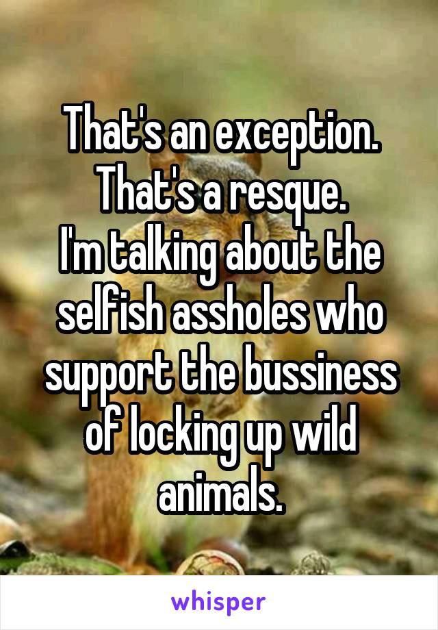 That's an exception. That's a resque.
I'm talking about the selfish assholes who support the bussiness of locking up wild animals.