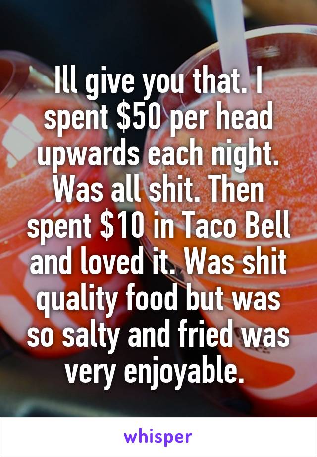 Ill give you that. I spent $50 per head upwards each night. Was all shit. Then spent $10 in Taco Bell and loved it. Was shit quality food but was so salty and fried was very enjoyable. 