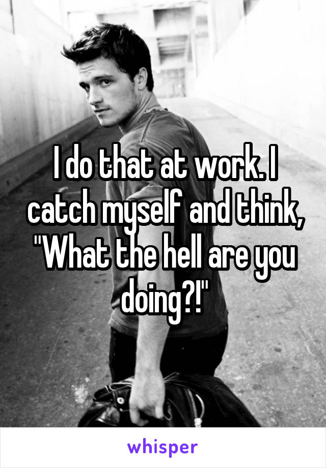 I do that at work. I catch myself and think, "What the hell are you doing?!"