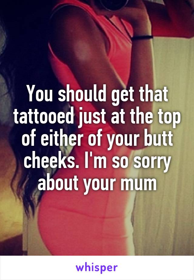 You should get that tattooed just at the top of either of your butt cheeks. I'm so sorry about your mum