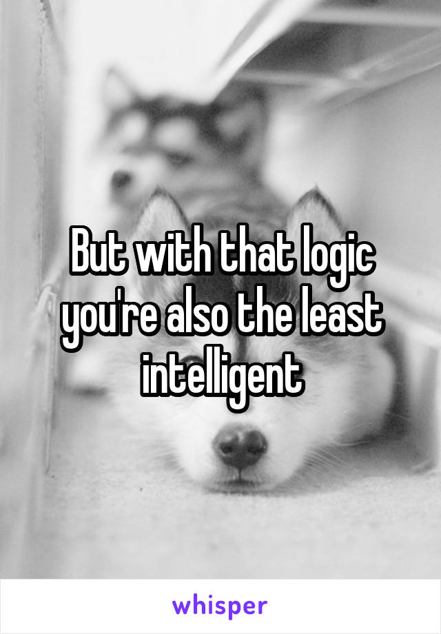 But with that logic you're also the least intelligent
