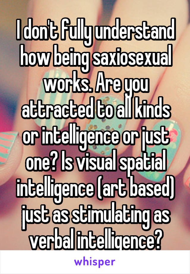 I don't fully understand how being saxiosexual works. Are you attracted to all kinds or intelligence or just one? Is visual spatial intelligence (art based) just as stimulating as verbal intelligence?