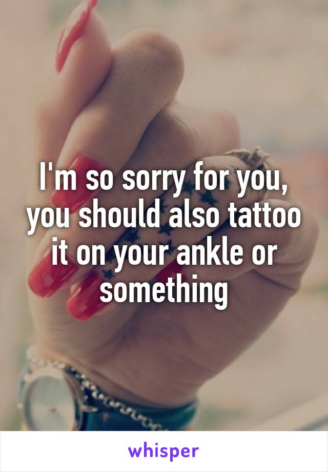I'm so sorry for you, you should also tattoo it on your ankle or something