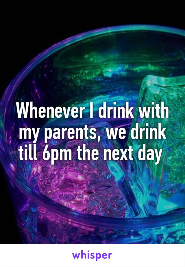 Whenever I drink with my parents, we drink till 6pm the next day 