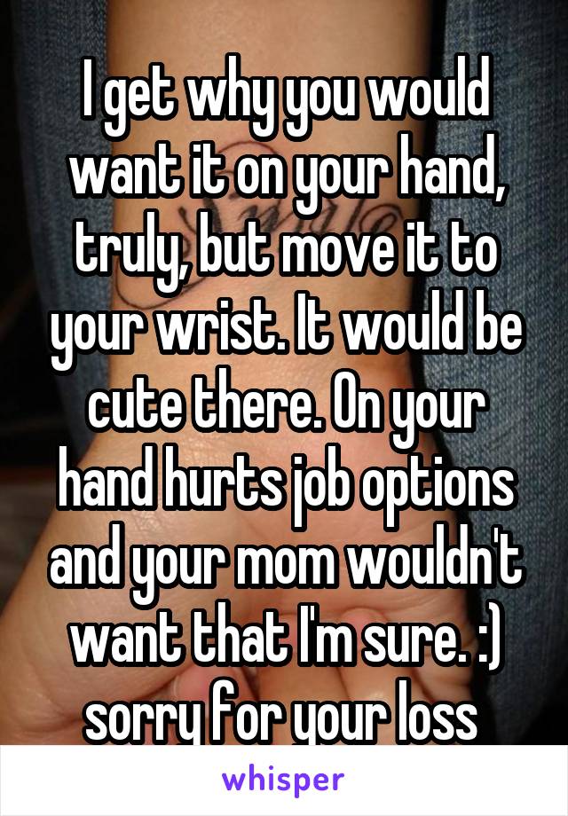 I get why you would want it on your hand, truly, but move it to your wrist. It would be cute there. On your hand hurts job options and your mom wouldn't want that I'm sure. :) sorry for your loss 