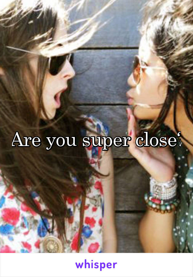 Are you super close?