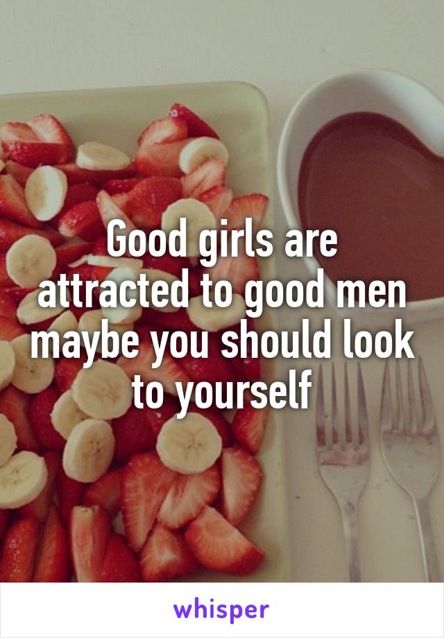 Good girls are attracted to good men maybe you should look to yourself