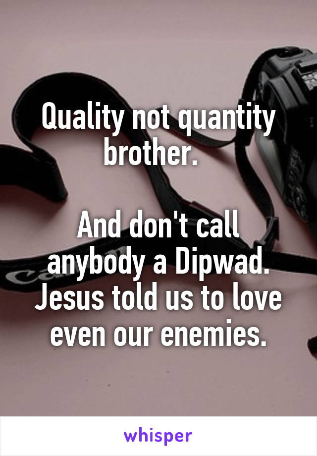 Quality not quantity brother.  

And don't call anybody a Dipwad. Jesus told us to love even our enemies.