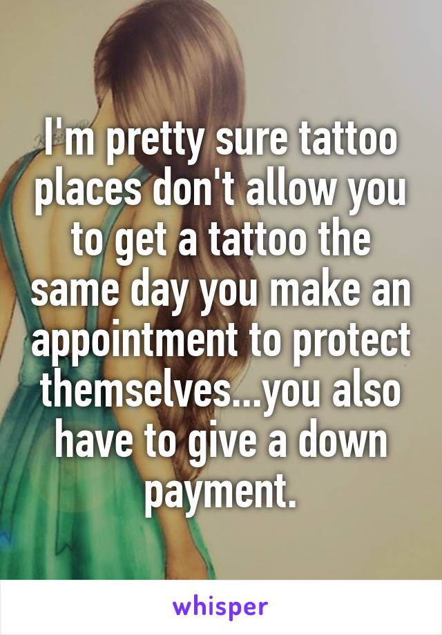 I'm pretty sure tattoo places don't allow you to get a tattoo the same day you make an appointment to protect themselves...you also have to give a down payment.