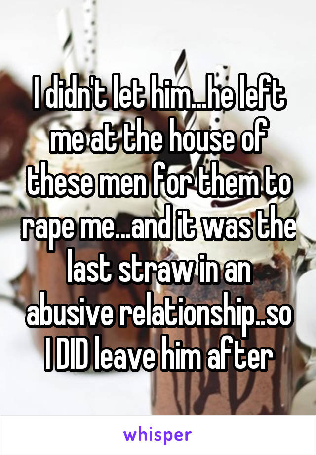 I didn't let him...he left me at the house of these men for them to rape me...and it was the last straw in an abusive relationship..so I DID leave him after