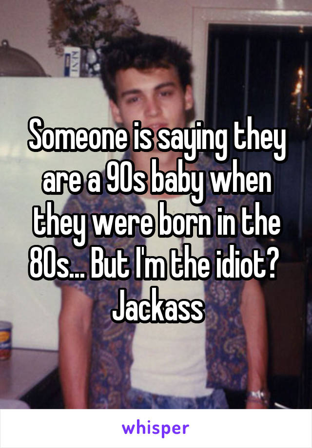 Someone is saying they are a 90s baby when they were born in the 80s... But I'm the idiot?  Jackass