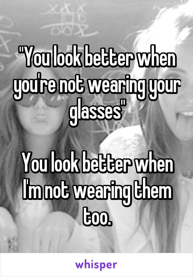 "You look better when you're not wearing your glasses"

You look better when I'm not wearing them too.