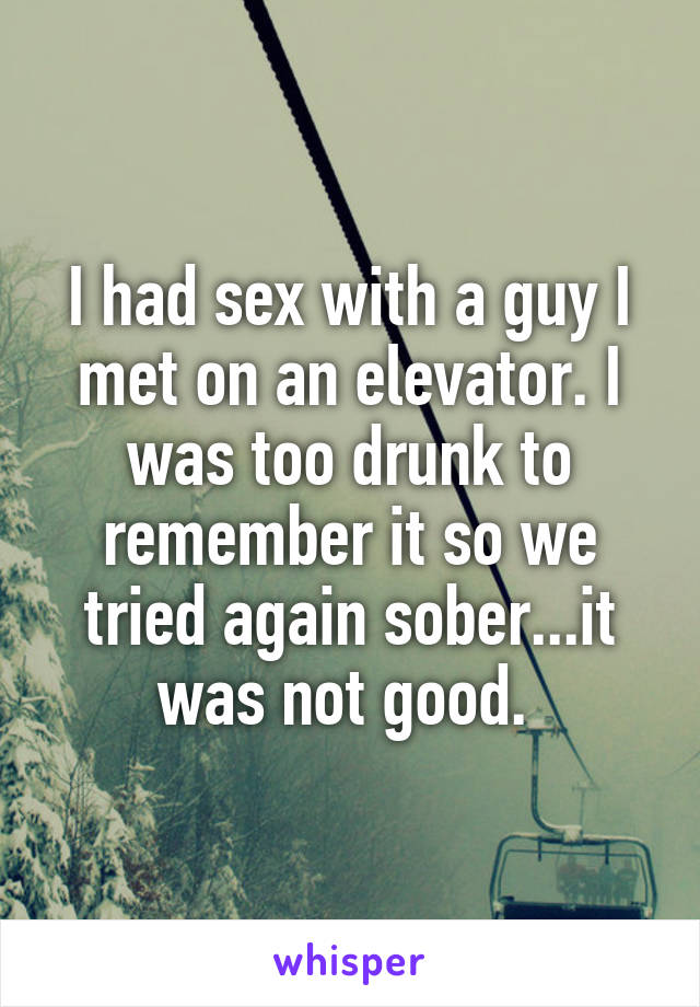 I had sex with a guy I met on an elevator. I was too drunk to remember it so we tried again sober...it was not good. 