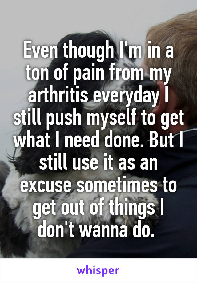 Even though I'm in a ton of pain from my arthritis everyday I still push myself to get what I need done. But I still use it as an excuse sometimes to get out of things I don't wanna do. 
