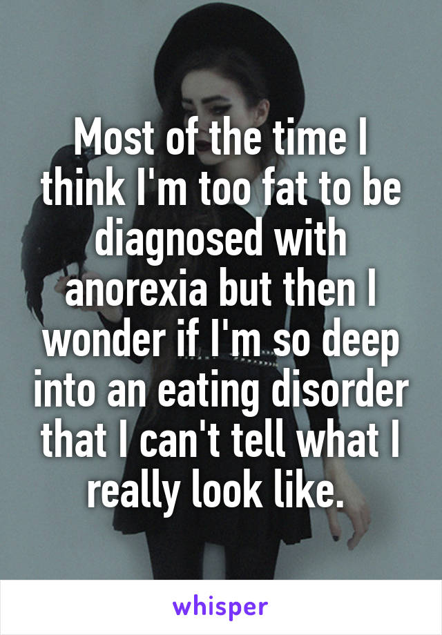 Most of the time I think I'm too fat to be diagnosed with anorexia but then I wonder if I'm so deep into an eating disorder that I can't tell what I really look like. 