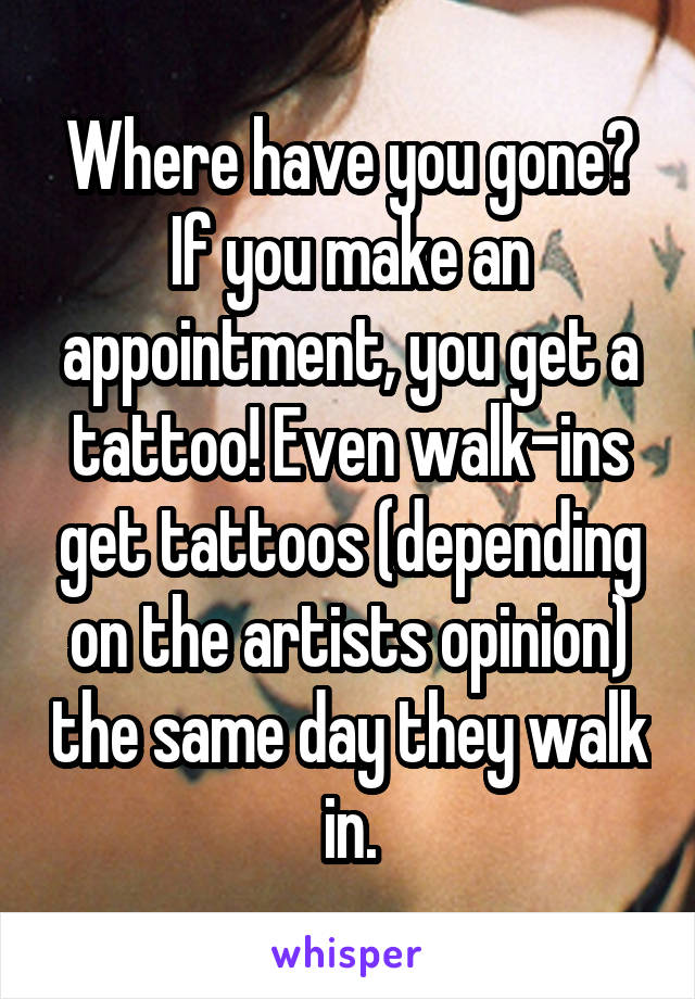 Where have you gone? If you make an appointment, you get a tattoo! Even walk-ins get tattoos (depending on the artists opinion) the same day they walk in.