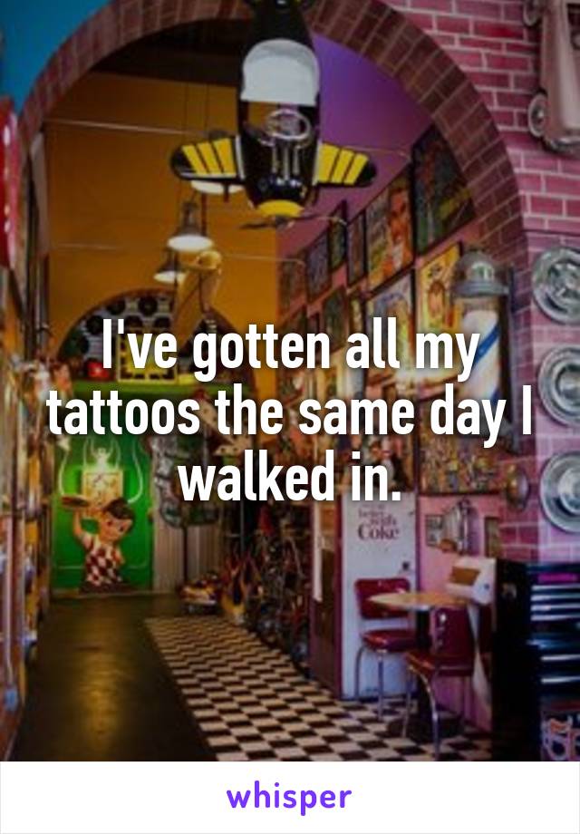 I've gotten all my tattoos the same day I walked in.