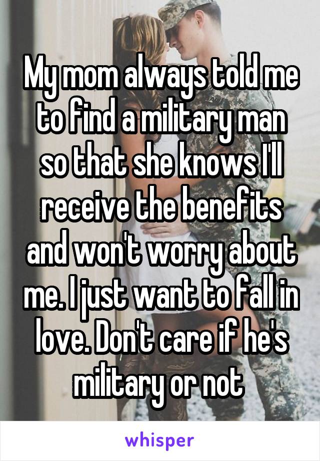 My mom always told me to find a military man so that she knows I'll receive the benefits and won't worry about me. I just want to fall in love. Don't care if he's military or not 