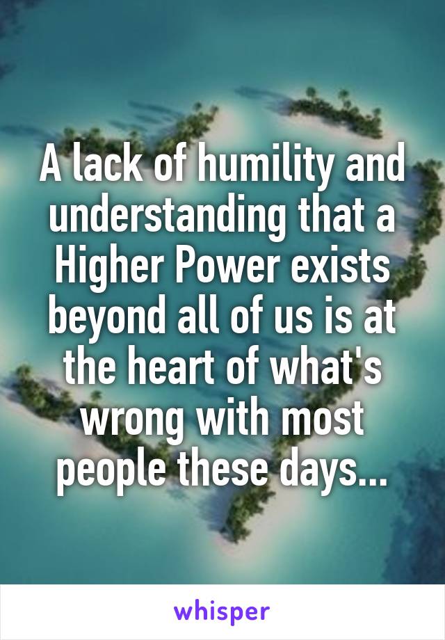 A lack of humility and understanding that a Higher Power exists beyond all of us is at the heart of what's wrong with most people these days...