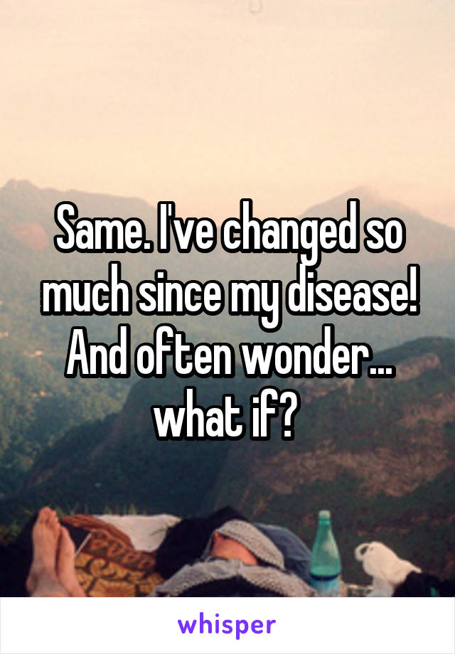 Same. I've changed so much since my disease! And often wonder... what if? 