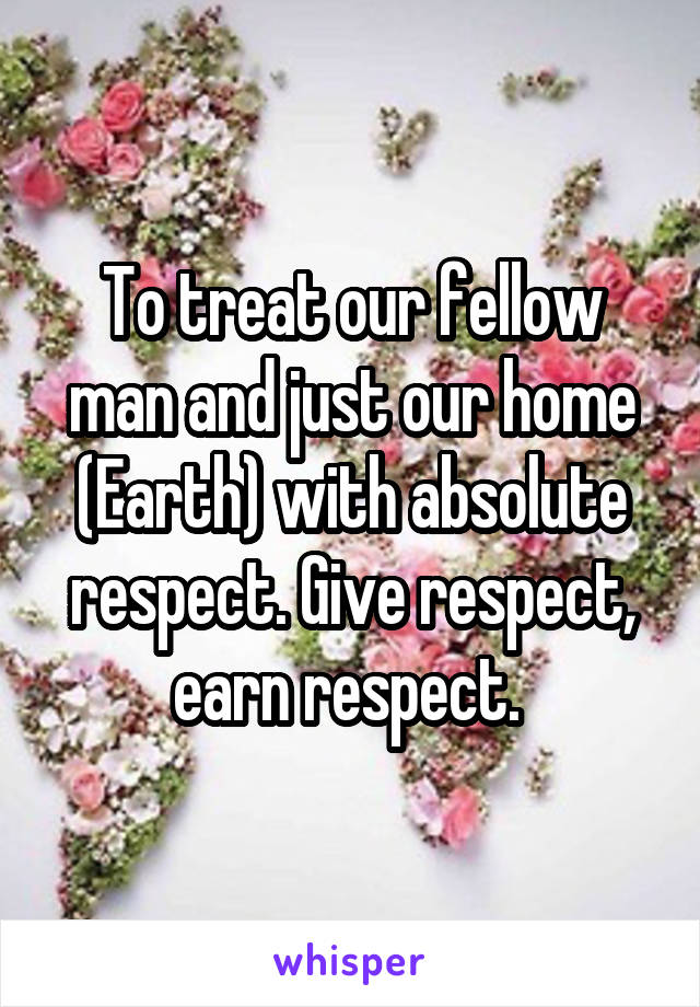 To treat our fellow man and just our home (Earth) with absolute respect. Give respect, earn respect. 