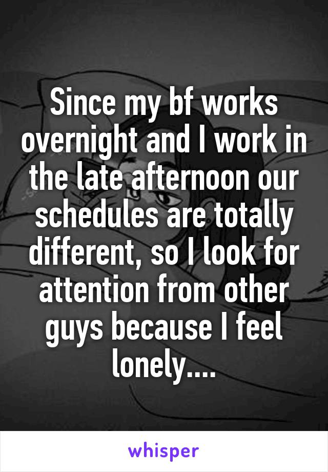 Since my bf works overnight and I work in the late afternoon our schedules are totally different, so I look for attention from other guys because I feel lonely....