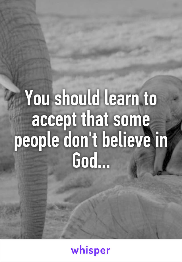 You should learn to accept that some people don't believe in God...
