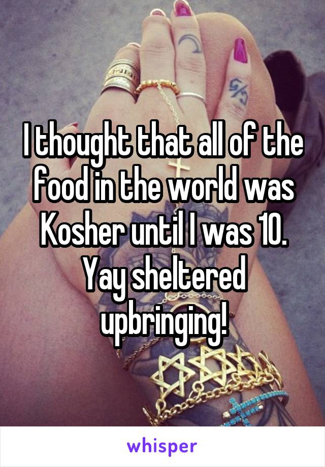 I thought that all of the food in the world was Kosher until I was 10. Yay sheltered upbringing!