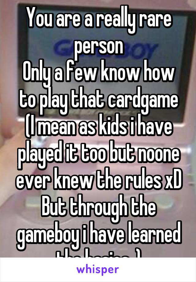 You are a really rare person
Only a few know how to play that cardgame
(I mean as kids i have played it too but noone ever knew the rules xD
But through the gameboy i have learned the basics..)