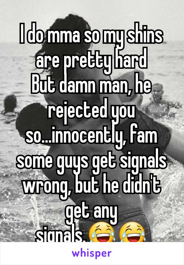 I do mma so my shins are pretty hard
But damn man, he rejected you so...innocently, fam some guys get signals wrong, but he didn't get any signals.😂😂