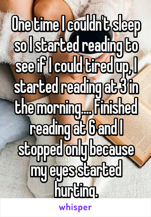 One time I couldn't sleep so I started reading to see if I could tired up, I started reading at 3 in the morning.... Finished reading at 6 and I stopped only because my eyes started hurting.