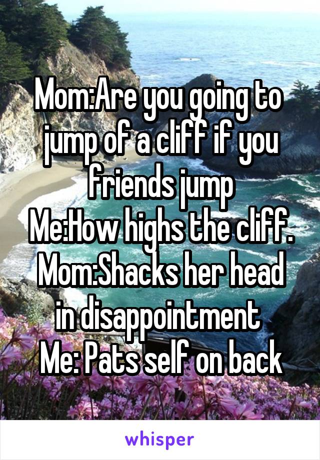 Mom:Are you going to  jump of a cliff if you friends jump
Me:How highs the cliff.
Mom:Shacks her head in disappointment 
Me: Pats self on back
