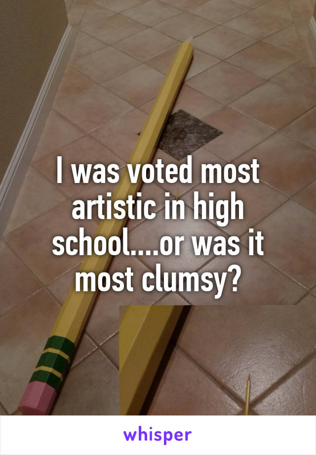 I was voted most artistic in high school....or was it most clumsy?