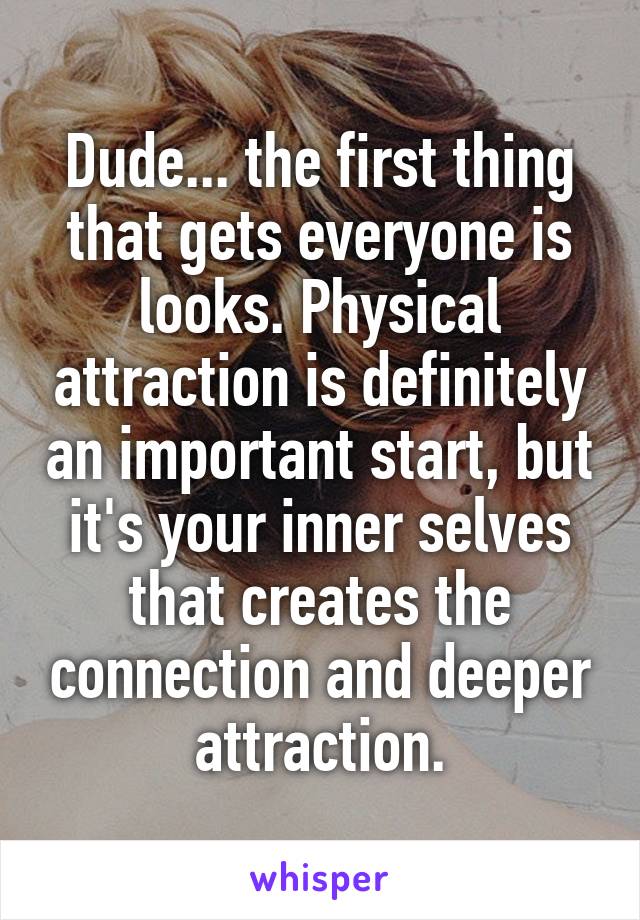 Dude... the first thing that gets everyone is looks. Physical attraction is definitely an important start, but it's your inner selves that creates the connection and deeper attraction.