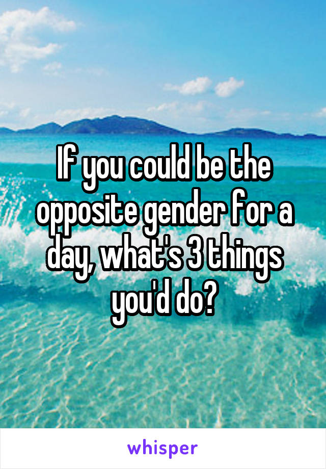 If you could be the opposite gender for a day, what's 3 things you'd do?