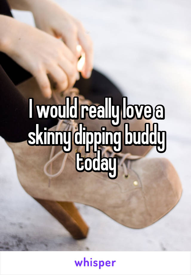 I would really love a skinny dipping buddy today
