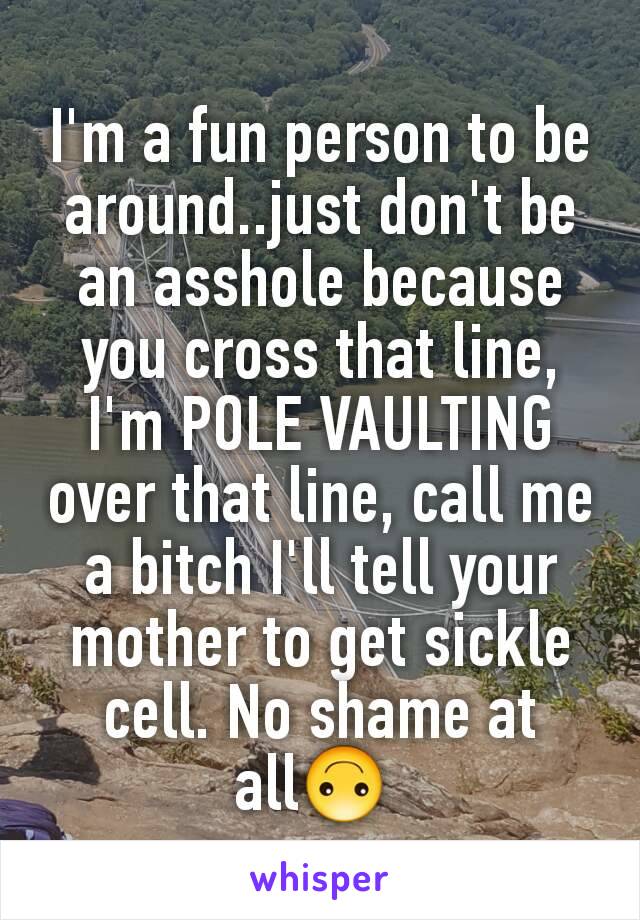 I'm a fun person to be around..just don't be an asshole because you cross that line, I'm POLE VAULTING over that line, call me a bitch I'll tell your mother to get sickle cell. No shame at all🙃 