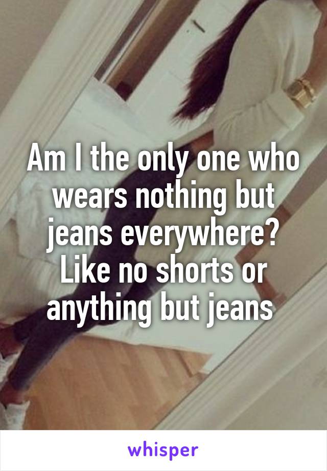 Am I the only one who wears nothing but jeans everywhere? Like no shorts or anything but jeans 