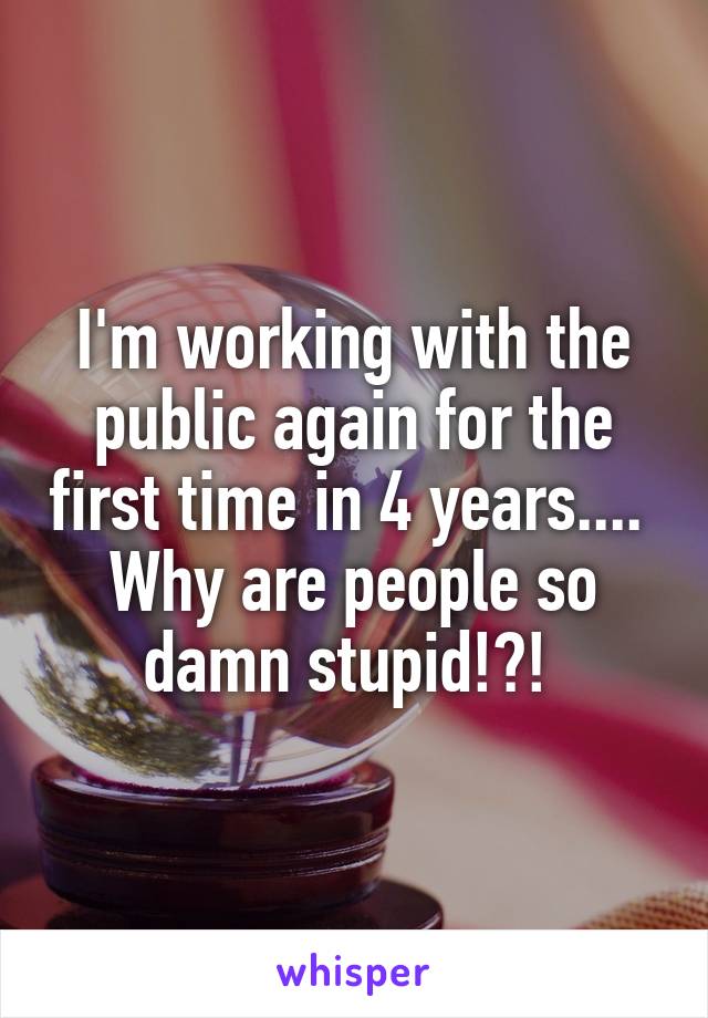 I'm working with the public again for the first time in 4 years.... 
Why are people so damn stupid!?! 