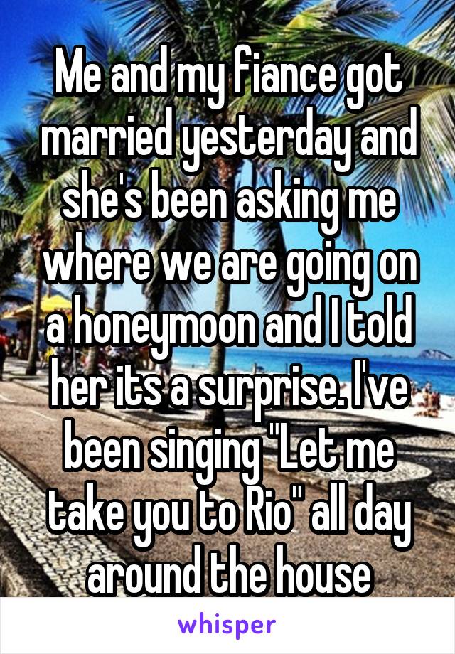 Me and my fiance got married yesterday and she's been asking me where we are going on a honeymoon and I told her its a surprise. I've been singing "Let me take you to Rio" all day around the house