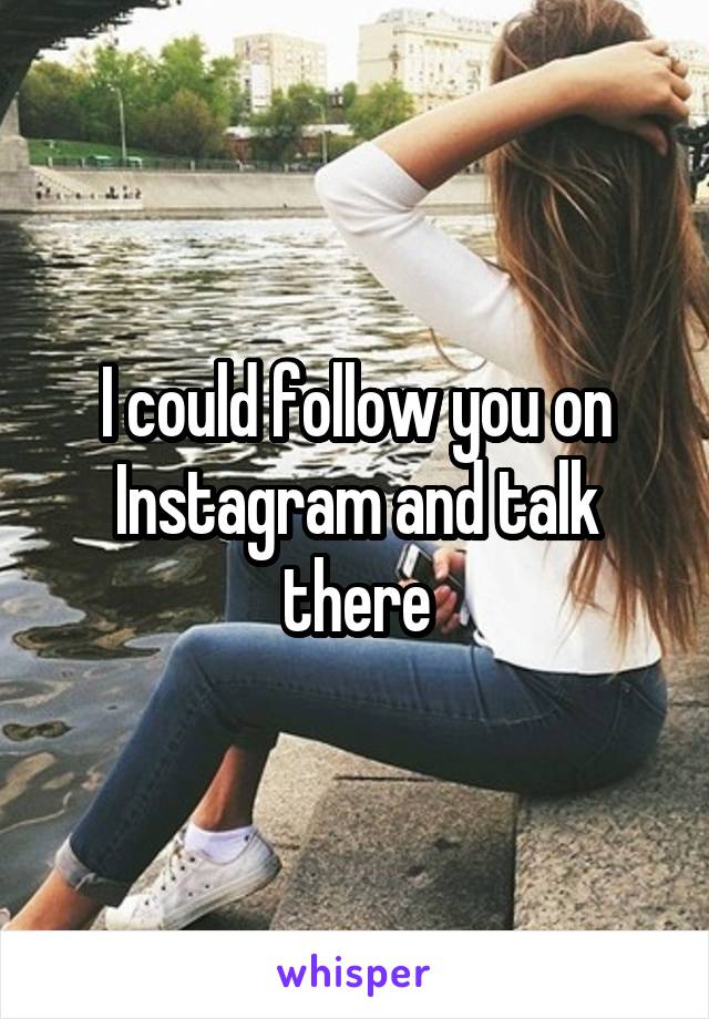 I could follow you on Instagram and talk there