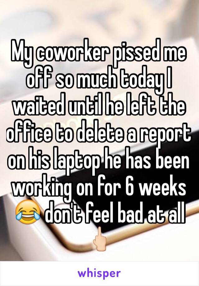 My coworker pissed me off so much today I waited until he left the office to delete a report on his laptop he has been working on for 6 weeks 😂 don't feel bad at all 🖕🏻