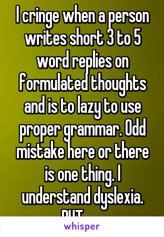 I cringe when a person writes short 3 to 5 word replies on formulated thoughts and is to lazy to use proper grammar. Odd mistake here or there is one thing. I understand dyslexia. BUT . . . 
