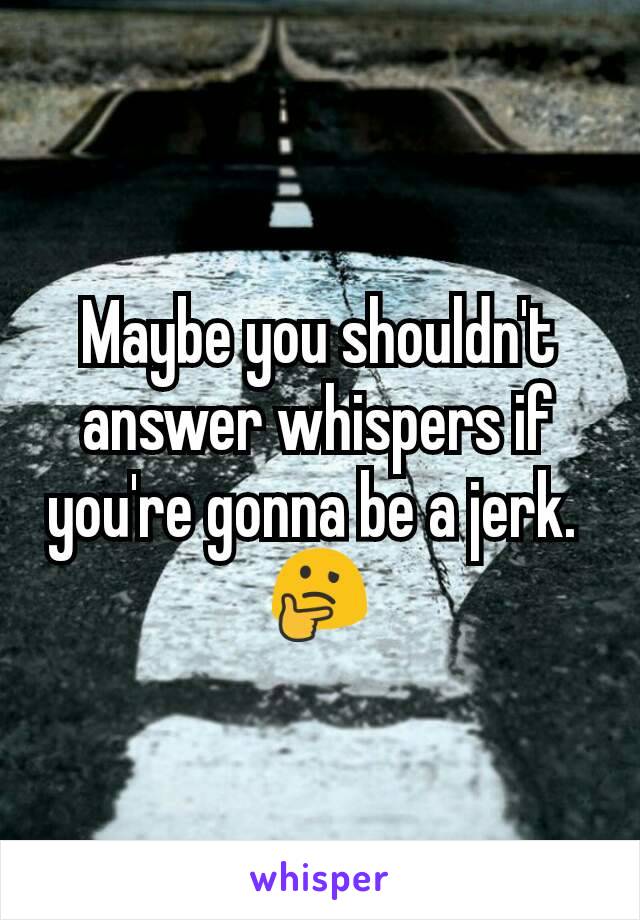 Maybe you shouldn't answer whispers if you're gonna be a jerk. 
🤔