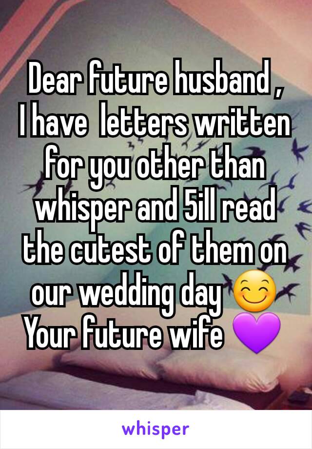 Dear future husband ,
I have  letters written for you other than whisper and 5ill read the cutest of them on our wedding day 😊
Your future wife 💜 
