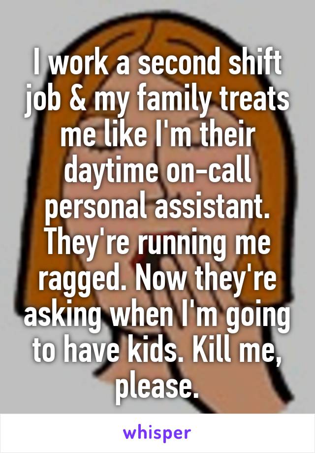 I work a second shift job & my family treats me like I'm their daytime on-call personal assistant. They're running me ragged. Now they're asking when I'm going to have kids. Kill me, please.