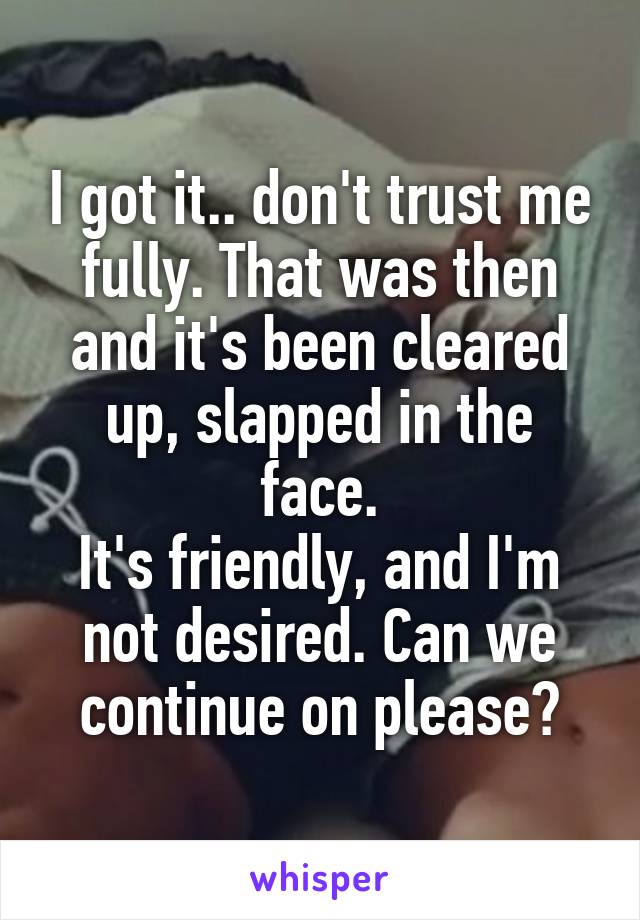 I got it.. don't trust me fully. That was then and it's been cleared up, slapped in the face.
It's friendly, and I'm not desired. Can we continue on please?