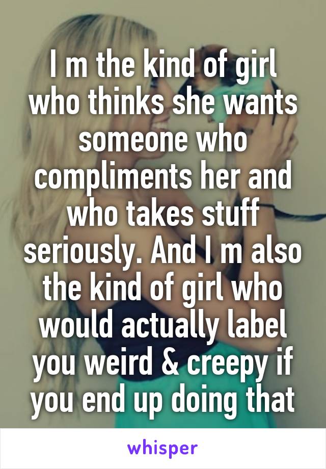I m the kind of girl who thinks she wants someone who compliments her and who takes stuff seriously. And I m also the kind of girl who would actually label you weird & creepy if you end up doing that