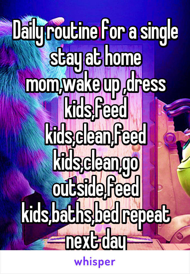 Daily routine for a single stay at home mom,wake up ,dress kids,feed kids,clean,feed kids,clean,go outside,feed kids,baths,bed repeat next day